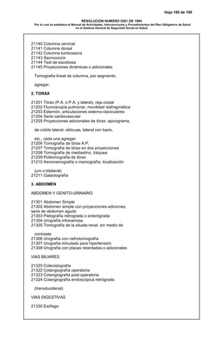 Hoja 100 de 100
RESOLUCION NUMERO 5261 DE 1994
Por la cual se establece el Manual de Actividades, Intervenciones y Procedimientos del Plan Obligatorio de Salud
en el Sistema General de Seguridad Social en Salud.
21140 Columna cervical
21141 Columna dorsal
21142 Columna lumbosacra
21143 Sacrococcix
21144 Test de escoliosis
21145 Proyecciones dinámicas o adicionales
Tomografia lineal de columna, por segmento,
agregar:
2. TORAX
21201 Tórax (P.A. o P.A. y lateral), reja costal
21202 Fluoroscopia pulmonar, movilidad diafragmática
21203 Esternón, articulaciones esterno-claviculares
21204 Serie cardiovascular
21205 Proyecciones adicionales de tórax: apicograma,
de cúbito lateral, oblicuas, lateral con bario,
etc., cada una agregar:
21206 Tomografía de tórax A.P.
21207 Tomografía de tórax en dos proyecciones
21208 Tomografía de mediastino, tráquea
21209 Politomografía de tórax
21210 Xeromamografía o mamografía, localización
(uni o bilateral)
21211 Galactografía
3. ABDOMEN
ABDOMEN Y GENITO-URINARIO
21301 Abdomen Simple
21302 Abdomen simple con proyecciones adiciones,
serie de abdomen agudo
21303 Pielografía retrograda o anterógrada
21304 Urografía intravenosa
21305 Tomografía de la silueta renal, sin medio de
contraste
21306 Urografía con nefrotomografía
21307 Urografía minutada para hipertensión
21308 Urografía con placas retardadas o adicionales
VIAS BILIARES
21320 Colecistografía
21322 Colangiografía operatoria
21323 Colangiografía post-operatoria
21324 Colangiografía endoscópica retrógrada
(transduodenal)
VIAS DIGESTIVAS
21330 Esófago
 