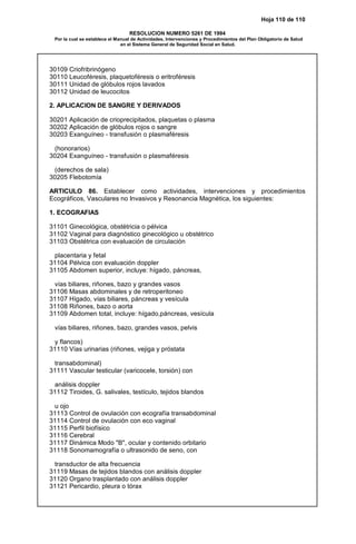 Hoja 110 de 110
RESOLUCION NUMERO 5261 DE 1994
Por la cual se establece el Manual de Actividades, Intervenciones y Procedimientos del Plan Obligatorio de Salud
en el Sistema General de Seguridad Social en Salud.
30109 Criofribrinógeno
30110 Leucoféresis, plaquetoféresis o eritroféresis
30111 Unidad de glóbulos rojos lavados
30112 Unidad de leucocitos
2. APLICACION DE SANGRE Y DERIVADOS
30201 Aplicación de crioprecipitados, plaquetas o plasma
30202 Aplicación de glóbulos rojos o sangre
30203 Exanguíneo - transfusión o plasmaféresis
(honorarios)
30204 Exanguíneo - transfusión o plasmaféresis
(derechos de sala)
30205 Flebotomía
ARTICULO 86. Establecer como actividades, intervenciones y procedimientos
Ecográficos, Vasculares no Invasivos y Resonancia Magnética, los siguientes:
1. ECOGRAFIAS
31101 Ginecológica, obstétricia o pélvica
31102 Vaginal para diagnóstico ginecológico u obstétrico
31103 Obstétrica con evaluación de circulación
placentaria y fetal
31104 Pélvica con evaluación doppler
31105 Abdomen superior, incluye: hígado, páncreas,
vías biliares, riñones, bazo y grandes vasos
31106 Masas abdominales y de retroperitoneo
31107 Hígado, vías biliares, páncreas y vesícula
31108 Riñones, bazo o aorta
31109 Abdomen total, incluye: hígado,páncreas, vesícula
vías biliares, riñones, bazo, grandes vasos, pelvis
y flancos)
31110 Vías urinarias (riñones, vejiga y próstata
transabdominal)
31111 Vascular testicular (varicocele, torsión) con
análisis doppler
31112 Tiroides, G. salivales, testículo, tejidos blandos
u ojo
31113 Control de ovulación con ecografía transabdominal
31114 Control de ovulación con eco vaginal
31115 Perfil biofísico
31116 Cerebral
31117 Dinámica Modo "B", ocular y contenido orbitario
31118 Sonomamografía o ultrasonido de seno, con
transductor de alta frecuencia
31119 Masas de tejidos blandos con análisis doppler
31120 Organo trasplantado con análisis doppler
31121 Pericardio, pleura o tórax
 