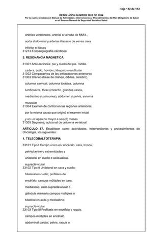 Hoja 112 de 112
RESOLUCION NUMERO 5261 DE 1994
Por la cual se establece el Manual de Actividades, Intervenciones y Procedimientos del Plan Obligatorio de Salud
en el Sistema General de Seguridad Social en Salud.
arterias vertebrales, arterial o venoso de MM.II.,
aorta abdominal y arterias ilíacas o de venas cava
inferior e ilíacas
31213 Fonoangiografía carotídea
3. RESONANCIA MAGNETICA
31301 Articulaciones: pie y cuello del pie, rodilla,
cadera, codo, hombro, témporo mandibular
31302 Comparativas de las articulaciones anteriores
31303 Cráneo (base de cráneo, órbitas, cerebro),
columna cervical, columna torácica, columna
lumbosacra, tórax (corazón, grandes vasos,
mediastino y pulmones), abdomen y pelvis, sistema
muscular
31304 Examen de control en las regiones anteriores,
por la misma causa que originó el examen inicial
y en un lapso no mayor a seis(6) meses
31305 Segmento adicional de columna vertebral
ARTICULO 87. Establecer como actividades, intervenciones y procedimientos de
Oncología, los siguientes :
1. TELECOBALTOTERAPIA
33101 Tipo I Campo único en: encéfalo, cara, tronco,
pelvis/periné o extremidades y
unilateral en cuello o axila/axiolo-
supraclavicular
33102 Tipo II Unilateral en cara y cuello:
bilateral en cuello; profilaxis de
encéfalo; campos múltiples en cara,
mediastino, axilo-supraclavicular o
glándula mamaria campos múltiples o
bilateral en axila y mediastino-
supraclavicular
33103 Tipo III Profilaxis en encéfalo y raquis;
campos múltiples en encéfalo,
abdominal parcial, pelvis, raquis o
 