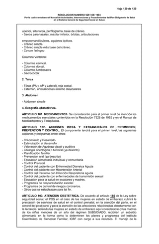 Hoja 120 de 120
RESOLUCION NUMERO 5261 DE 1994
Por la cual se establece el Manual de Actividades, Intervenciones y Procedimientos del Plan Obligatorio de Salud
en el Sistema General de Seguridad Social en Salud.
uperior, silla turca, perfilograma, base de cráneo.
- Senos paranasales, maxilar inferior, órbitas, articulaciones
emporomandibulares, agujeros ópticos.
- Cráneo simple.
- Cráneo simple más base del cráneo.
- Cavum faríngeo
Columna Vertebral:
- Columna cervical.
- Columna dorsal.
- Columna lumbosacra
- Sacrococcix
2. Tórax
- Tórax (PA o AP y Lateral), reja costal.
- Esternón, articulaciones esterno claviculares
3. Abdomen
- Abdomen simple
4. Ecografía obstetétrica.
ARTICULO 101. MEDICAMENTOS. Se considerarán para el primer nivel de atención los
medicamentos esenciales contenidos en la Resolución 7328 de 1992 y en el Manual de
Medicamentos y Terapéutica.
ARTICULO 102. ACCIONES INTRA Y EXTRAMURALES DE PROMOCION,
PREVENCION Y CONTROL. El componente tendrá para el primer nivel, las siguientes
acciones y programas entre otros:
- Crecimiento y Desarrollo
- Estimulación al desarrollo
- Valoración de Agudeza visual y auditiva
- Citología oncológica o tumoral (ya descrito)
- Planificación familiar
- Prevención oral (ya descrito)
- Educación alimentaria individual y comunitaria
- Control Prenatal
- Control del paciente con Enfermedad Diarreica Aguda
- Control del paciente con Hipertensión Arterial
- Control del Paciente con Infección Respiratoria aguda
- Control del paciente con enfermedades de transmisión sexual
- Educación para la salud en escolares y madres.
- Programas de desparasitación escolar.
- Programas de control de riesgos coronarios.
- Otros que se establezcan para tal fin.
ARTICULO 103. ATENCION OBSTETRICA. De acuerdo al artículo 166 de la Ley sobre
seguridad social, el POS en el caso de las mujeres en estado de embarazo cubrirá la
prestación de servicios de salud en el control prenatal, en la atención del parto, en el
control del post parto y para la atención de las afecciones relacionadas directamente con
la lactancia. Además las mujeres en estado de embarazo aquí consideradas y las madres
de los niños menores de un año del régimen SUBSIDIADO, recibirán un subsidio
alimentario en la forma como lo determinen los planes y programas del Instituto
Colombiano de Bienestar Familiar, ICBF con cargo a sus recursos. El manejo de la
 