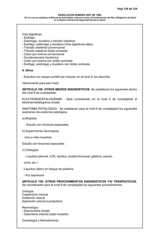 Hoja 124 de 124
RESOLUCION NUMERO 5261 DE 1994
Por la cual se establece el Manual de Actividades, Intervenciones y Procedimientos del Plan Obligatorio de Salud
en el Sistema General de Seguridad Social en Salud.
Vías digestivas
- Esófago
- Estómago, duodeno y tránsito intestinal
- Esófago, estómago y duodeno (Vías digestivas altas)
- Tránsito íntestinal convencional
- Tránsito intestinal doble contraste
- Colon por enema convencional
- Duodenoscopia hipotónica
- Colon por enema con doble contraste
- Esófago, estómago y duodeno con doble contraste
4. Otros
- Estudios con equipo portátil (se incluyen en el nivel II, los descritos
nteriormente para ese nivel).
ARTICULO 108. OTROS MEDIOS DIAGNOSTICOS. Se establecen los siguientes dentro
del nivel II de complejidad:
ELECTROENCEFALOGRAMA : Será considerado en el nivel II de complejidad el
electroencefalograma simple.
ANATOMIA PATOLOGICA : Se establecen para el nivel II de complejidad los siguientes
exámenes de anatomía patológica:
a) Biopsias
- Estudio con tinciones especiales
b) Especímenes Quirúrgicos
Una o más muestras:
Estudio con tinciones especiales
c) Citologías
- Líquidos (pleural, LCR, ascítico, lavado bronquial, gástrico, esputo,
orina, etc.)
- Líquidos (ídem) en bloque de parafina
- Por aspiración
ARTICULO 109. OTROS PROCEDIMIENTOS DIAGNOSTICOS Y/O TERAPEUTICOS.
Se considerarán para el nivel II de complejidad los siguientes procedimientos:
Urología:
Cateterismo Vesical
Instilación vesical
Aspiración vesical suprapúbica
Neumología :
- Espirometría simple
- Gasimetría arterial (cada muestra)
Cardiología y Hemodinamia:
 