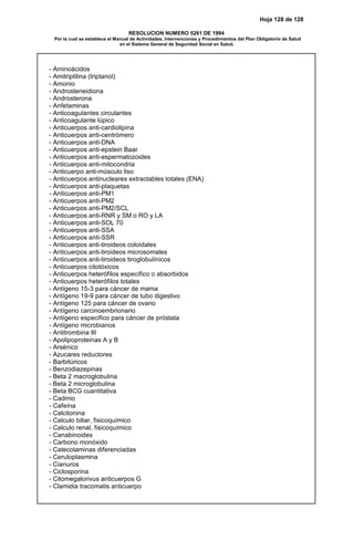 Hoja 128 de 128
RESOLUCION NUMERO 5261 DE 1994
Por la cual se establece el Manual de Actividades, Intervenciones y Procedimientos del Plan Obligatorio de Salud
en el Sistema General de Seguridad Social en Salud.
- Aminoácidos
- Amitriptilina (triptanol)
- Amonio
- Androsteneidiona
- Androsterona
- Anfetaminas
- Anticoagulantes circulantes
- Anticoagulante lúpico
- Anticuerpos anti-cardiolipina
- Anticuerpos anti-centrómero
- Anticuerpos anti-DNA
- Anticuerpos anti-epstein Baar
- Anticuerpos anti-espermatozoides
- Anticuerpos anti-mitocondria
- Anticuerpo anti-músculo liso
- Anticuerpos antinucleares extractables totales (ENA)
- Anticuerpos anti-plaquetas
- Anticuerpos anti-PM1
- Anticuerpos anti-PM2
- Anticuerpos anti-PM2/SCL
- Anticuerpos anti-RNR y SM o RO y LA
- Anticuerpos anti-SOL 70
- Anticuerpos anti-SSA
- Anticuerpos anti-SSR
- Anticuerpos anti-tiroideos coloidales
- Anticuerpos anti-tiroideos microsomales
- Anticuerpos anti-tiroideos tiroglobulínicos
- Anticuerpos citotóxicos
- Anticuerpos heterófilos específico o absorbidos
- Anticuerpos heterófilos totales
- Antígeno 15-3 para cáncer de mama
- Antígeno 19-9 para cáncer de tubo digestivo
- Antígeno 125 para cáncer de ovario
- Antígeno carcinoembrionario
- Antígeno especifico para cáncer de próstata
- Antígeno microbianos
- Antitrombina III
- Apolipoproteinas A y B
- Arsénico
- Azucares reductores
- Barbitúricos
- Benzodiazepinas
- Beta 2 macroglobulina
- Beta 2 microglobulina
- Beta BCG cuantitativa
- Cadmio
- Cafeína
- Calcitonina
- Calculo biliar, fisicoquímico
- Calculo renal, fisicoquímico
- Canabinoides
- Carbono monóxido
- Catecolaminas diferenciadas
- Ceruloplasmina
- Cianuros
- Ciclosporina
- Citomegalorivus anticuerpos G
- Clamidia tracomatis anticuerpo
 