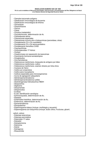 Hoja 129 de 129
RESOLUCION NUMERO 5261 DE 1994
Por la cual se establece el Manual de Actividades, Intervenciones y Procedimientos del Plan Obligatorio de Salud
en el Sistema General de Seguridad Social en Salud.
- Clamidia tracomatis antígeno
- Clasificación inmunológica de leucemia
- Clasificación inmunológica de linfoma
- Clonazepan
- Clorpromacina
- Cloruro
- Cobre
- Cocaína (metabolito)
- Coccidiomicosis, determinación de Ac
- Colinesterasa sérica
- Coloraciones especiales
- Coloraciones inmuno-cito e histoquímicas (peroxidasa, otras)
- Complemento C3 o C4 cuantitativo
- Complemento C3 o C4 semicuantitativo
- Complemento hemolítico CH50
- Coproporfirinas
- Corticosteroides 17 hidroxi
- Cortisol
- Creatincinasa con separación de isoenzimas
- Crecimiento hormona somatotrópica
- Crioglobulina
- Crio-hemolisinas
- Criptococcus neoformans, búsqueda de antígeno por látex
- Criptococcus neoformans, cultivo
- Criptococcus neoformans, examen directo por tinta china
- Cuerpos de Heinz
- Cultivo por anaerobios
- Cultivo para mycoplasma
- Cultivos especiales para microorganismos
- Curva de agregación plaquetaria
- Dehidroepinandrosterona
- Dehidroepinandrosterona sulfato
- Deshidrogenasa hidroxibutírica HBDH
- Desipramina
- Digitoxina
- Disopiramida
- Drepanocitos
- D.xilosa
- E.coli, identificación serológica
- Echinocoquiasis, determinación de Ac.
- Elastasa
- Entamoeba histolítica, determinación de Ac.
- Enterovirus, determinación de Ac.
- Epinandrosterona
- Escopolamina
- Espermograma básico (incluye: morfología y recuento)
- Espermograma con bioquímica (incluye: ácido cítrico, fructuosa, gliceril,
osforil, colina)
- Esterasa isoenzimas
- Esterasa pancreática
- Esteroides 17 cetos
- Estradiol
- Estreptomicina
- Estricnina
- Estriol
- Estrógenos
- Etosuximida
 