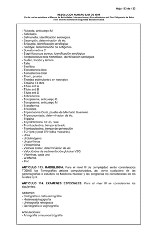 Hoja 133 de 133
RESOLUCION NUMERO 5261 DE 1994
Por la cual se establece el Manual de Actividades, Intervenciones y Procedimientos del Plan Obligatorio de Salud
en el Sistema General de Seguridad Social en Salud.
- Rubeola, anticuerpo M
- Salicilatos
- Salmonella, identificación serológica.
- Sarampión, determinación de Ac.
- Shiguella, identificación serológica
- Sincityal, determinación de antígenos
- Somatomedina C
- Staphilococcus aureus, identificación serológica
- Streptococcus beta hemolítico, identificación serológica
- Sudan, tinción y lectura
- Talio
- Teofilina
- Testosterona libre
- Testosterona total
- Thorn, prueba
- Tiroidea estimulante ( en neonato)
- Tiroxina T4 libre
- Título anti A
- Título anti B
- Título anti D
- Tobramicina
- Toxoplasma, anticuerpo G
- Toxoplasma, anticuerpo M
- Transferrina
- Tricíclicos
- Tripanosoma Cruzi, prueba de Machado Guerreiro
- Tripanosomiasis, determinación de Ac.
- Tripsina
- Triyodotironina T3 Up-Take
- Tromboplastina, tiempo activado
- Tromboplastina, tiempo de generación
- TCH pre y post TRH (dos muestras)
- Urea
- Urobilinógeno
- Uroporfirinas
- Vancomicina
- Varicela zoster, determinación de Ac.
- Velocidades de sedimentación globular VSG
- Vitaminas, cada una
- Warfarina
- Zinc
ARTICULO 113. RADIOLOGIA. Para el nivel III de complejidad serán considerados
TODAS las Tomografías axiales computarizadas, así como cualquiera de las
gammagrafías o estudios de Medicina Nuclear y las ecografías no consideradas en los
niveles I y II.
ARTICULO 114. EXAMENES ESPECIALES. Para el nivel III se consideraran los
siguientes:
Abdomen:
- Cistografía o cistouretrografía
- Histerosalpingografía
- Uretrografía retrograda
- Genitografía o vaginografía
Articulaciones:
- Artrografía o neumoartrografía.
 