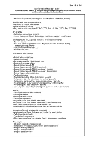 Hoja 136 de 136
RESOLUCION NUMERO 5261 DE 1994
Por la cual se establece el Manual de Actividades, Intervenciones y Procedimientos del Plan Obligatorio de Salud
en el Sistema General de Seguridad Social en Salud.
- Mecánica respiratoria, pletismografía inductiva tórax y abdomen, fuerza y
esistencia de músculos respiratorios
- Resistencia total de vías aéreas
- Distensibilidad Pulmonar
- Ergoespirometría completa (MV, BF, FCO2, RQ, HR, VO2, VCO2, FO2, VO2/RG,
ET, EQO2)
- Cálculo de consumo de oxígeno
- Gases alveolares, Cálculo de espacios muertos en reposo y en esfuerzo y
álculo consumo de O2, gases arteriales, cocientes respiratorios
- Punción pleural
- Curva de hiperoxia (cinco muestras de gases arteriales con O2 al 100%)
- Test de ejercicio pulmonar
- Saturación percutánea de CO2
- Oximetría de pulso
Cardiología Hemodinamia
- Estudio electrofisiológico
- Pericardiocentesis
- Prueba ergométrica o test de ejercicios
- Fonocardiograma y pulsos
- Ecocardiograma modo M
- Ecocardiograma modo M y bidimensional
- Ecocardiograma modo M, bidimensional y doppler
- Ecocardiograma modo M, bidimensional y doppler color
- Ecocardiograma transesofágico
- Vectocardiograma
- Prueba ergométrica o test de ejercicios con talio
- Cateterismo derecho o izquierdo con o sin angiografía
- Cateterismo transeptal más cateterismo izquierdo y derecho
- Coronariografía (incluye cateterismo izquierdo y ventriculografía)
- Coronariografía más cateterismo derecho
- Auriculograma izquierdo y/o arteriografía pulmonar (incluye cateterismo
erecho)
- Arteriografía selectiva no coronaria
- Arteriografía renal
- Arteriografía abdominal
- Arteriografía periférica
- Implantación de marcapasos transitorios
- Implantación de marcapasos definitivo con electrodo venoso
- Electrocardiografía dinámica de 24 horas (Holter)
- Angioplastia coronariografía (incluye colocación marcapasos y
oronariografía post- angioplastia inmediata)
- Angioplastia periférica (incluye arteriografía post angioplastia)
- Valvuloplastia con balón
- Trombolisis intracoronaria
- Electrocardiografía de tres canales y/o con derivaciones especiales
Neurología
- EEG con electrodos nasofaríngeos
- Potenciales evocados (visual, auditivo o somatosensorial)
- Bloqueo Nervio periférico
- Bloqueo nervio simpático
- Bloqueo seno carotídeo
 