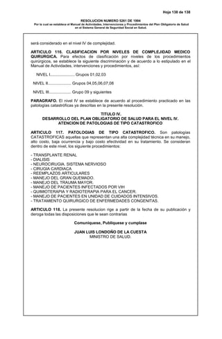 Hoja 138 de 138
RESOLUCION NUMERO 5261 DE 1994
Por la cual se establece el Manual de Actividades, Intervenciones y Procedimientos del Plan Obligatorio de Salud
en el Sistema General de Seguridad Social en Salud.
será considerado en el nivel IV de complejidad.
ARTICULO 116. CLASIFICACION POR NIVELES DE COMPLEJIDAD MEDICO
QUIRURGICA. Para efectos de clasificación por niveles de los procedimientos
quirúrgicos, se establece la siguiente discriminación y de acuerdo a lo estipulado en el
Manual de Actividades, intervenciones y procedimientos, así:
NIVEL I...................... Grupos 01,02,03
NIVEL II..................... Grupos 04,05,06,07,08
NIVEL III.................... Grupo 09 y siguientes
PARAGRAFO. El nivel IV se establece de acuerdo al procedimiento practicado en las
patologías catastróficas ya descritas en la presente resolución.
TITULO IV.
DESARROLLO DEL PLAN OBLIGATORIO DE SALUD PARA EL NIVEL IV.
ATENCION DE PATOLOGIAS DE TIPO CATASTROFICO
ARTICULO 117. PATOLOGIAS DE TIPO CATASTROFICO. Son patologías
CATASTROFICAS aquellas que representan una alta complejidad técnica en su manejo,
alto costo, baja ocurrencia y bajo costo efectividad en su tratamiento. Se consideran
dentro de este nivel, los siguiente procedimientos:
- TRANSPLANTE RENAL
- DIALISIS
- NEUROCIRUGIA. SISTEMA NERVIOSO
- CIRUGIA CARDIACA
- REEMPLAZOS ARTICULARES
- MANEJO DEL GRAN QUEMADO.
- MANEJO DEL TRAUMA MAYOR.
- MANEJO DE PACIENTES INFECTADOS POR VIH
- QUIMIOTERAPIA Y RADIOTERAPIA PARA EL CANCER.
- MANEJO DE PACIENTES EN UNIDAD DE CUIDADOS INTENSIVOS.
- TRATAMIENTO QUIRURGICO DE ENFERMEDADES CONGENITAS.
ARTICULO 118. La presente resolucion rige a partir de la fecha de su publicación y
deroga todas las disposiciones que le sean contrarias
Comuniquese, Publiquese y cumplase
JUAN LUIS LONDOÑO DE LA CUESTA
MINISTRO DE SALUD.
 