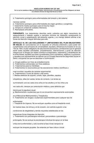 Hoja 5 de 5
RESOLUCION NUMERO 5261 DE 1994
Por la cual se establece el Manual de Actividades, Intervenciones y Procedimientos del Plan Obligatorio de Salud
en el Sistema General de Seguridad Social en Salud.
d. Tratamiento quirúrgico para enfermedades del corazón y del sistema
nervioso central.
e. Tratamiento quirúrgico para enfermedades de origen genético o congénitas.
f. Tratamiento medico quirúrgico para el trauma mayor.
g. Terapia en unidad de cuidados intensivos.
h. Reemplazos articulares.
PARAGRAFO. Los tratamientos descritos serán cubiertos por algún mecanismo de
aseguramiento y estarán sujetos a períodos mínimos de cotización exceptuando la
atención inicial y estabilización del paciente urgente, y su manejo deberá ceñirse a las
Guías de Atención Integral definidas para ello.
ARTICULO 18. DE LAS EXCLUSIONES Y LIMITACIONES DEL PLAN OBLIGATORIO
DE SALUD. En concordancia con lo expuesto en artículos anteriores y para poder dar
cumplimiento a los principios de universalidad, equidad y eficiencia enunciados en la Ley
100 de 1993, el plan obligatorio de salud tendrá exclusiones y limitaciones que en general
serán todas aquellas actividades, procedimientos, intervenciones y guías de atención
integral que no tengan por objeto contribuir al diagnóstico, tratamiento y rehabilitación de
la enfermedad; aquellos que sean considerados como cosméticos, estéticos o suntuarios,
y aquellos que expresamente se definan por el Consejo Nacional de Seguridad Social en
Salud, incluyendo los que se describen a continuación:
a. Cirugía estética con fines de embellecimiento.
b. Tratamientos nutricionales con fines estéticos.
C. Tratamientos para la infertilidad.
d. Tratamientos no reconocidos por las asociaciones médico científicas a
nivel mundial o aquellos de carácter experimental.
e. Tratamientos o curas de reposo o del sueno.
f. Medias elásticas de soporte, corsés, fajas, plantillas, zapatos
ortopédicos, sillas de ruedas, lentes de contacto. Los lentes se
suministrarán una vez cada cinco años en los adultos y en los niños una
vez cada año, siempre por prescripción médica y para defectos que
disminuyan la agudeza visual.
g. Medicamentos o sustancias que no se encuentren expresamente autorizadas
en el Manual de Medicamentos y Terapéutica.
h. Tratamiento con drogas o sustancias experimentales para cualquier tipo de
enfermedad.
i. Trasplante de órganos. No se excluyen aquellos como el trasplante renal,
de medula ósea, de córnea y el de corazón, con estricta sujeción a las
condiciones de elegibilidad y demás requisitos establecidos en las
respectivas Guías Integrales de Atención.
J. Tratamiento con psicoterapia individual, psicoanálisis o psicoterapia
prolongada. No se excluye la psicoterapia individual de apoyo en la fase
crítica de la enfermedad, y solo durante la fase inicial; tampoco se
excluyen las terapias grupales. Se entiende por fase crítica o inicial
 