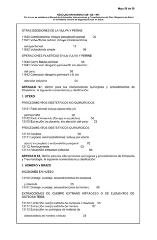Hoja 58 de 58
RESOLUCION NUMERO 5261 DE 1994
Por la cual se establece el Manual de Actividades, Intervenciones y Procedimientos del Plan Obligatorio de Salud
en el Sistema General de Seguridad Social en Salud.
OTRAS ESCISIONES DE LA VULVA Y PERINE
11630 Clitoridectomía; incluye amputación parcial 05
11631 Vulvectomía radical; incluye linfadenectomía
extraperitoneal 12
11632 Vulvectomía simple 09
OPERACIONES PLASTICAS EN LA VULVA Y PERINE
11640 Cierre fístula perineal 08
11641 Corrección desgarro perineal III, sin atención
del parto 08
11642 Corrección desgarro perineal I o II, sin
atención del parto 04
ARTICULO 67. Definir para las intervenciones quirúrgicas y procedimientos de
Obstetricia, la siguiente nomenclatura y clasificación:
1. UTERO
PROCEDIMIENTOS OBSTETRICOS NO QUIRURGICOS
12101 Parto normal incluye episiorrafia y/o
perineorrafia 06
12102 Parto intervenido (fórceps o espátulas) 06
12103 Extracción de placenta, sin atención del parto 03
PROCEDIMIENTOS OBSTETRICOS QUIRURGICOS
12110 Cesárea 08
12111 Legrado uterino(obstétrico); incluye por aborto
aborto incompleto o endometritis puerperal 05
12112 Amniocentesis 03
12113 Resección embarazo ectópico 08
ARTICULO 68. Definir para las intervenciones quirúrgicas y procedimientos de Ortopedia
y Traumatología, la siguiente nomenclatura y clasificación:
1. HOMBRO Y BRAZO
INCISIONES EN HUESO
13100 Drenaje, curetaje, secuestrectomía de escápula
y clavícula 05
13101 Drenaje, curetaje, secuestrectomía de húmero 08
EXTRACCIONES DE CUERPO EXTRAÑO INTRAOSEO O DE ELEMENTOS DE
OSTEOSINTESIS
13110 Extracción cuerpo extraño de escápula o clavícula 05
13111 Extracción cuerpo extraño de húmero 07
13112 Extracción no quirúrgica de material de
osteosíntesis en hombro o brazo 03
 
