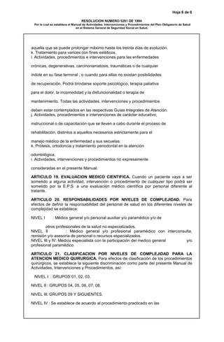 Hoja 6 de 6
RESOLUCION NUMERO 5261 DE 1994
Por la cual se establece el Manual de Actividades, Intervenciones y Procedimientos del Plan Obligatorio de Salud
en el Sistema General de Seguridad Social en Salud.
aquella que se puede prolongar máximo hasta los treinta días de evolución.
k. Tratamiento para varices con fines estéticos.
i. Actividades, procedimientos e intervenciones para las enfermedades
crónicas, degenerativas, carcinonamatosis, traumáticas o de cualquier
índole en su fase terminal , o cuando para ellas no existan posibilidades
de recuperación. Podrá brindarse soporte psicológico, terapia paliativa
para el dolor, la incomodidad y la disfuncionalidad o terapia de
mantenimiento. Todas las actividades, intervenciones y procedimientos
deben estar contemplados en las respectivas Guías Integrales de Atención.
j. Actividades, procedimientos e intervenciones de carácter educativo,
instruccional o de capacitación que se lleven a cabo durante el proceso de
rehabilitación, distintos a aquellos necesarios estrictamente para el
manejo médico de la enfermedad y sus secuelas.
k. Prótesis, ortodoncia y tratamiento periodontal en la atención
odontológica.
i. Actividades, intervenciones y procedimientos no expresamente
consideradas en el presente Manual.
ARTICULO 19. EVALUACION MEDICO CIENTIFICA. Cuando un paciente vaya a ser
sometido a alguna actividad, intervención o procedimiento de cualquier tipo podrá ser
sometido por la E.P.S. a una evaluación médico científica por personal diferente al
tratante.
ARTICULO 20. RESPONSABILIDADES POR NIVELES DE COMPLEJIDAD. Para
efectos de definir la responsabilidad del personal de salud en los diferentes niveles de
complejidad se establece:
NIVEL I : Médico general y/o personal auxiliar y/o paramédico y/o de
otros profesionales de la salud no especializados.
NIVEL II : Médico general y/o profesional paramédico con interconsulta,
remisión y/o asesoría de personal o recursos especializados.
NIVEL III y IV: Médico especialista con la participación del medico general y/o
profesional paramédico
ARTICULO 21. CLASIFICACION POR NIVELES DE COMPLEJIDAD PARA LA
ATENCION MEDICO QUIRURGICA. Para efectos de clasificación de los procedimientos
quirúrgicos, se establece la siguiente discriminación como parte del presente Manual de
Actividades, Intervenciones y Procedimientos, así:
NIVEL I : GRUPOS 01, 02, 03.
NIVEL II : GRUPOS 04, 05, 06, 07, 08.
NIVEL III: GRUPOS 09 Y SIGUIENTES.
NIVEL IV : Se establece de acuerdo al procedimiento practicado en las
 