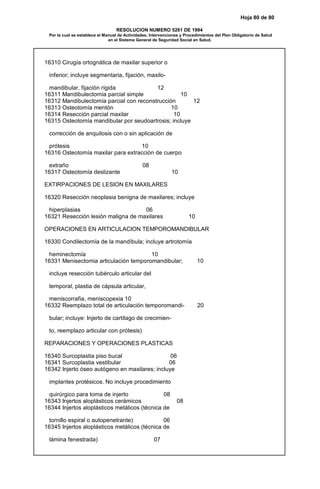 Hoja 80 de 80
RESOLUCION NUMERO 5261 DE 1994
Por la cual se establece el Manual de Actividades, Intervenciones y Procedimientos del Plan Obligatorio de Salud
en el Sistema General de Seguridad Social en Salud.
16310 Cirugía ortognática de maxilar superior o
inferior; incluye segmentaria, fijación, maxilo-
mandibular, fijación rígida 12
16311 Mandibulectomía parcial simple 10
16312 Mandibulectomía parcial con reconstrucción 12
16313 Osteotomía mentón 10
16314 Resección parcial maxilar 10
16315 Osteotomía mandibular por seudoartrosis; incluye
corrección de anquilosis con o sin aplicación de
prótesis 10
16316 Osteotomía maxilar para extracción de cuerpo
extraño 08
16317 Osteotomía deslizante 10
EXTIRPACIONES DE LESION EN MAXILARES
16320 Resección neoplasia benigna de maxilares; incluye
hiperplasias 06
16321 Resección lesión maligna de maxilares 10
OPERACIONES EN ARTICULACION TEMPOROMANDIBULAR
16330 Condilectomía de la mandíbula; incluye artrotomía
heminectomía 10
16331 Menisectomia articulación temporomandibular; 10
incluye resección tubérculo articular del
temporal, plastia de cápsula articular,
meniscorrafia, meniscopexia 10
16332 Reemplazo total de articulación temporomandi- 20
bular; incluye: Injerto de cartílago de crecimien-
to, reemplazo articular con prótesis)
REPARACIONES Y OPERACIONES PLASTICAS
16340 Surcoplastia piso bucal 06
16341 Surcoplastia vestibular 06
16342 Injerto óseo autógeno en maxilares; incluye
implantes protésicos. No incluye procedimiento
quirúrgico para toma de injerto 08
16343 Injertos aloplásticos cerámicos 08
16344 Injertos aloplásticos metálicos (técnica de
tornillo espiral o autopenetrante) 06
16345 Injertos aloplásticos metálicos (técnica de
lámina fenestrada) 07
 