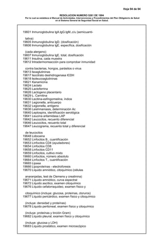 Hoja 94 de 94
RESOLUCION NUMERO 5261 DE 1994
Por la cual se establece el Manual de Actividades, Intervenciones y Procedimientos del Plan Obligatorio de Salud
en el Sistema General de Seguridad Social en Salud.
19601 Inmunoglobulina IgA.IgG.IgM.,c/u (semicuanti-
tativa)
19605 Inmunoglobulina IgD. (dosificación)
19606 Inmunoglobulina IgE. específica, dosificación
(cada alergeno)
19607 Inmunoglobulina IgE. total, dosificación
19611 Insulina, cada muestra
19612 Intradermorreacción para comprobar inmunidad
contra bacterias, hongos, parásitos o virus
19613 Isoaglutininas
19617 Isocitrato deshidrogenasa ICDH
19618 Isoleucoaglutininas
19621 Kanamicina
19624 Lactato
19625 Lactoferrina
19626 Lactogeno placentario
19629 L. Carnitina
19630 Lecitina-esfingomielina, índice
19631 Legionella, anticuerpo
19632 Legionella, antígeno
19636 Leishmaniasis, determinación Ac
19640 Leptospira, identificación serológica
19641 Leucina arilamidasa LAP
19642 Leucocitos, recuento diferencial
19646 Leucocitos, recuento total
19647 Leucograma, recuento total y diferencial
de leucocitos
19648 Lidocaina
19652 Linfocitos B., cuantificación
19653 Linfocitos CD4 (ayudadores)
19654 Linfocitos CD8
19658 Linfocitos CD11
19659 Linfocitos, cultivo mixto
19660 Linfocitos, número absoluto
19664 Linfocitos T., cuantificación
19665 Lipasa
19666 Lipoproteínas - electroforesis
19670 Líquido amniótico, citoquímico (células
anaranjadas, test de Clemens y creatinina)
19671 Líquido amniótico, curva espectral
19672 Líquido ascítico, examen citoquímico
19676 Líquido cefalorraquideo, examen físico y
citoquímico (incluye: glucosa, proteínas, cloruros)
19677 Líquido pericárdico, examen físico y citoquímico
(incluye: densidad y proteínas)
19678 Líquido peritoneal, examen físico y citoquímico
(incluye: proteínas y tinción Gram)
19682 Líquido pleural, examen físico y citoquímico
(incluye: glucosa y LDH)
19683 Líquido prostático, examen microscópico
 