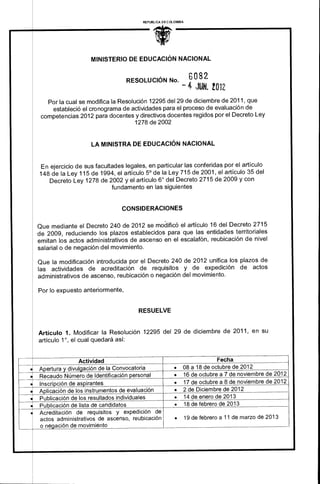 REPUBLICA DE COLOMBIA


                                                 II',
                                                kr 9I



                       MINISTERIO DE EDUCACIÓN NACIONAL


                                     RESOLUCIÓN No.
                                                                   G082
                                                                   4 JUN. t 012
       Por la cual se modifica la Resolución 12295 del 29 de diciembre de 2011, que
        estableció el cronograma de actividades para el proceso de evaluación de
     competencias 2012 para docentes y directivos docentes regidos por el Decreto Ley
                                        1278 de 2002


                       LA MINISTRA DE EDUCACIÓN NACIONAL


    En ejercicio de sus facultades legales, en particular las conferidas por el artículo
    148 de la Ley 115 de 1994, el artículo 5° de la Ley 715 de 2001, el artículo 35 del
       Decreto Ley 1278 de 2002 y el artículo 6° del Decreto 2715 de 2009 y con
                               fundamento en las siguientes


                                  CONSIDERACIONES

    Que mediante el Decreto 240 de 2012 se modificó el artículo 16 del Decreto 2715
    de 2009, reduciendo los plazos establecidos para que las entidades territoriales
    emitan los actos administrativos de ascenso en el escalafón, reubicación de nivel
    salarial o de negación del movimiento.

    Que la modificación introducida por el Decreto 240 de 2012 unifica los plazos de
    las actividades de acreditación de requisitos y de expedición de actos
    administrativos de ascenso, reubicación o negación del movimiento.

    Por lo expuesto anteriormente,


                                         RESUELVE


    Artículo 1. Modificar la Resolución 12295 del 29 de diciembre de 2011, en su
    artículo 1°, el cual quedará así:


                    Actividad                                              Fecha
•   Apertura y divulgación de la Convocatoria             •   08 a 18 de octubre de 2012
•   Recaudo Número de Identificación personal             •   16 de octubre a 7 de noviembre de 2012
•   Inscripción de aspirantes                             •   17 de octubre a 8 de noviembre de 2012
•   Aplicación de los instrumentos de evaluación          •   2 de Diciembre de 2012
•   Publicación de los resultados individuales            •   14 de enero de 2013
•   Publicación de lista de candidatos                    •   18 de febrero de 2013
•   Acreditación de requisitos y expedición de
    actos administrativos de ascenso, reubicación         •       19 de febrero a 11 de marzo de 2013
    o negación de movimiento
 