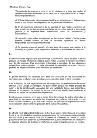 «Membrete_Primera_Pag»

“Sin perjuicio de proteger el derecho de los ciudadanos a estar informados, el
periodista respetará el derecho de las personas a su propia intimidad e imagen,
teniendo presente que:
a) Sólo la defensa del interés público justifica las intromisiones o indagaciones
sobre la vida privada de una persona sin su previo consentimiento.
b) En el tratamiento informativo de los asuntos en que medien elementos de
dolor o aflicción en las personas afectadas, el periodista evitará la intromisión
gratuita y las especulaciones innecesarias sobre sus sentimientos y
circunstancias.
c) Las restricciones sobre intromisiones en la intimidad deberá observarse con
especial cuidado cuando se trate de personas ingresadas en Centros
hospitalarios o en instituciones similares.
d) Se prestará especial atención al tratamiento de asuntos que afecten a la
infancia y a la juventud y se respetará el derecho a la intimidad de los menores.”
II.En las situaciones trágicas -y la que constituye la información objeto de queja lo es- se
produce un impacto emocional colectivo que se refleja y expresa a través de los medios
que de ello informan. Esa transmisión, informativa u opinativa, de las situaciones
catastróficas pone a prueba, con toda intensidad, la efectividad inmediata, directa y
próxima del deber de informar y del derecho a ser informado.
III.El primer elemento de contraste que debe ser analizado en las situaciones de
convulsión que producen estos grandes sucesos es, claro está, el de la veracidad.
Ante el impacto de una tragedia colectiva, el compromiso del periodista con la verdad
(artículo 2 del Código Deontológico) no puede fallar, porque los trazos gruesos del
dolor y de la consternación causados por una catástrofe tienen que presentarse
siempre en un contorno de certeza de hechos y datos que, siendo desorbitados por sí
mismos, no deben ser distorsionados ni falseados.
En el supuesto presente, en el que el centro de la denuncia se fija sobre fotografías, la
veracidad no está puesta en duda. Las imágenes fotografiadas difícilmente podrían
haber faltado a la verdad, y en este caso tampoco los pies que las soportan desvirtúan
ni enmascaran o tuercen la interpretación de la realidad fotografiada.
IV.El artículo 4 del Código Deontológico de la FAPE, al que se refiere la queja presentada
frente a La Voz de Galicia, contiene unos parámetros de conducta que deben respetar
los periodistas y los medios para que el precio de la libertad de prensa no deban
pagarlo aquellos que ocasional o permanentemente puedan encontrarse en situaciones
de especial aflicción, de debilidad o indefensión a causa de lo publicado en los medios.

 