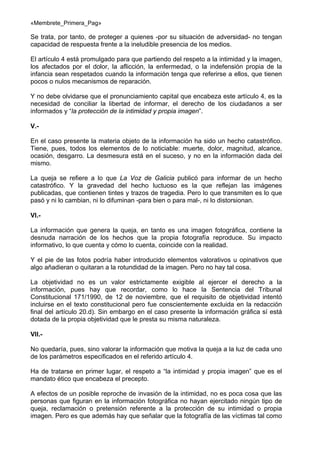 «Membrete_Primera_Pag»

Se trata, por tanto, de proteger a quienes -por su situación de adversidad- no tengan
capacidad de respuesta frente a la ineludible presencia de los medios.
El artículo 4 está promulgado para que partiendo del respeto a la intimidad y la imagen,
los afectados por el dolor, la aflicción, la enfermedad, o la indefensión propia de la
infancia sean respetados cuando la información tenga que referirse a ellos, que tienen
pocos o nulos mecanismos de reparación.
Y no debe olvidarse que el pronunciamiento capital que encabeza este artículo 4, es la
necesidad de conciliar la libertad de informar, el derecho de los ciudadanos a ser
informados y “la protección de la intimidad y propia imagen”.
V.En el caso presente la materia objeto de la información ha sido un hecho catastrófico.
Tiene, pues, todos los elementos de lo noticiable: muerte, dolor, magnitud, alcance,
ocasión, desgarro. La desmesura está en el suceso, y no en la información dada del
mismo.
La queja se refiere a lo que La Voz de Galicia publicó para informar de un hecho
catastrófico. Y la gravedad del hecho luctuoso es la que reflejan las imágenes
publicadas, que contienen tintes y trazos de tragedia. Pero lo que transmiten es lo que
pasó y ni lo cambian, ni lo difuminan -para bien o para mal-, ni lo distorsionan.
VI.La información que genera la queja, en tanto es una imagen fotográfica, contiene la
desnuda narración de los hechos que la propia fotografía reproduce. Su impacto
informativo, lo que cuenta y cómo lo cuenta, coincide con la realidad.
Y el pie de las fotos podría haber introducido elementos valorativos u opinativos que
algo añadieran o quitaran a la rotundidad de la imagen. Pero no hay tal cosa.
La objetividad no es un valor estrictamente exigible al ejercer el derecho a la
información, pues hay que recordar, como lo hace la Sentencia del Tribunal
Constitucional 171/1990, de 12 de noviembre, que el requisito de objetividad intentó
incluirse en el texto constitucional pero fue conscientemente excluida en la redacción
final del artículo 20.d). Sin embargo en el caso presente la información gráfica sí está
dotada de la propia objetividad que le presta su misma naturaleza.
VII.No quedaría, pues, sino valorar la información que motiva la queja a la luz de cada uno
de los parámetros especificados en el referido artículo 4.
Ha de tratarse en primer lugar, el respeto a “la intimidad y propia imagen” que es el
mandato ético que encabeza el precepto.
A efectos de un posible reproche de invasión de la intimidad, no es poca cosa que las
personas que figuran en la información fotográfica no hayan ejercitado ningún tipo de
queja, reclamación o pretensión referente a la protección de su intimidad o propia
imagen. Pero es que además hay que señalar que la fotografía de las víctimas tal como

 