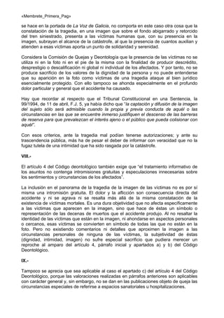 «Membrete_Primera_Pag»

se hace en la portada de La Voz de Galicia, no comporta en este caso otra cosa que la
constatación de la tragedia, en una imagen que sobre el fondo abigarrado y retorcido
del tren siniestrado, presenta a las víctimas humanas que, con su presencia en la
imagen, subrayan el alcance de la catástrofe, al que la presencia de cuantos auxilian y
atienden a esas víctimas aporta un punto de solidaridad y serenidad.
Considera la Comisión de Quejas y Deontología que la presencia de las víctimas no se
utiliza ni en la foto ni en el pie de la misma con la finalidad de producir descrédito,
desprestigio o descalificación ni global ni individual de los afectados. Y por tanto, no se
produce sacrificio de los valores de la dignidad de la persona y no puede entenderse
que su aparición en la foto como víctimas de una tragedia ataque al bien jurídico
esencialmente protegido. Con ello tampoco se ahonda especialmente en el profundo
dolor particular y general que el accidente ha causado.
Hay que recordar al respecto que el Tribunal Constitucional en una Sentencia, la
99/1994, de 11 de abril, F.J. 5, ya había dicho que “la captación y difusión de la imagen
del sujeto sólo será admisible cuando la propia y previa conducta de aquél o las
circunstancias en las que se encuentre inmerso justifiquen el descenso de las barreras
de reserva para que prevalezcan el interés ajeno o el público que pueda colisionar con
aquél”.
Con esos criterios, ante la tragedia mal podían tenerse autorizaciones; y ante su
trascendencia pública, más ha de pesar el deber de informar con veracidad que no la
fugaz tutela de una intimidad que ha sido rasgada por la catástrofe.
VIII.El artículo 4 del Código deontológico también exige que “el tratamiento informativo de
los asuntos no contenga intromisiones gratuitas y especulaciones innecesarias sobre
los sentimientos y circunstancias de los afectados”.
La inclusión en el panorama de la tragedia de la imagen de las víctimas no es por sí
misma una intromisión gratuita. El dolor y la aflicción son consecuencia directa del
accidente y ni se agrava ni se resalta más allá de la misma constatación de la
existencia de víctimas mortales. Es una dura objetividad que no afecta específicamente
a las víctimas que aparecen en la imagen, sino que hace de éstas un símbolo o
representación de las decenas de muertos que el accidente produjo. Al no resaltar la
identidad de las víctimas que están en la imagen, ni ahondarse en aspectos personales
o cercanos, esas víctimas se convierten en símbolo de todas las que no están en la
foto. Pero no existiendo comentarios ni detalles que aproximen la imagen a las
circunstancias personales de ninguna de las víctimas, la subjetividad de éstas
(dignidad, intimidad, imagen) no sufre especial sacrificio que pudiera merecer un
reproche al amparo del artículo 4, párrafo inicial y apartados a) y b) del Código
Deontológico.
IX.Tampoco se aprecia que sea aplicable al caso el apartado c) del artículo 4 del Código
Deontológico, porque las valoraciones realizadas en párrafos anteriores son aplicables
con carácter general y, sin embargo, no se dan en las publicaciones objeto de queja las
circunstancias especiales de referirse a espacios sanatoriales u hospitalizaciones.

 