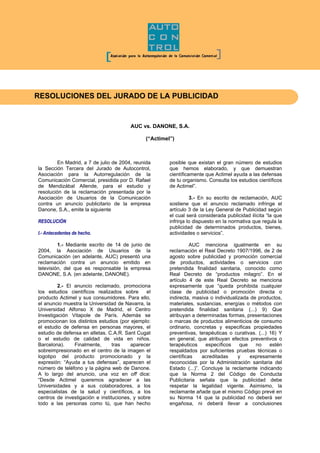 RESOLUCIONES DEL JURADO DE LA PUBLICIDAD
AUC vs. DANONE, S.A.
(“Actimel”)
En Madrid, a 7 de julio de 2004, reunida
la Sección Tercera del Jurado de Autocontrol,
Asociación para la Autorregulación de la
Comunicación Comercial, presidida por D. Rafael
de Mendizábal Allende, para el estudio y
resolución de la reclamación presentada por la
Asociación de Usuarios de la Comunicación
contra un anuncio publicitario de la empresa
Danone, S.A., emite la siguiente
RESOLUCIÓN
I.- Antecedentes de hecho.
1.- Mediante escrito de 14 de junio de
2004, la Asociación de Usuarios de la
Comunicación (en adelante, AUC) presentó una
reclamación contra un anuncio emitido en
televisión, del que es responsable la empresa
DANONE, S.A. (en adelante, DANONE).
2.- El anuncio reclamado, promociona
los estudios científicos realizados sobre el
producto Actimel y sus consumidores. Para ello,
el anuncio muestra la Universidad de Navarra, la
Universidad Alfonso X de Madrid, el Centro
Investigación Vitapole de París. Además se
promocionan los distintos estudios (por ejemplo:
el estudio de defensa en personas mayores, el
estudio de defensa en atletas. C.A.R. Sant Cugat
o el estudio de calidad de vida en niños.
Barcelona). Finalmente, tras aparecer
sobreimpresionado en el centro de la imagen el
logotipo del producto promocionado y la
expresión: “Ayuda a tus defensas”, aparecen el
número de teléfono y la página web de Danone.
A lo largo del anuncio, una voz en off dice:
“Desde Actimel queremos agradecer a las
Universidades y a sus colaboradores, a los
especialistas de la salud y científicos, a los
centros de investigación e instituciones, y sobre
todo a las personas como tú, que han hecho
posible que existan el gran número de estudios
que hemos elaborado, y que demuestran
científicamente que Actimel ayuda a las defensas
de tu organismo. Consulta los estudios científicos
de Actimel”.
3.- En su escrito de reclamación, AUC
sostiene que el anuncio reclamado infringe el
artículo 3 de la Ley General de Publicidad según
el cual será considerada publicidad ilícita “la que
infrinja lo dispuesto en la normativa que regula la
publicidad de determinados productos, bienes,
actividades o servicios”.
AUC menciona igualmente en su
reclamación el Real Decreto 1907/1996, de 2 de
agosto sobre publicidad y promoción comercial
de productos, actividades o servicios con
pretendida finalidad sanitaria, conocido como
Real Decreto de “productos milagro”. En el
artículo 4 de este Real Decreto se menciona
expresamente que “queda prohibida cualquier
clase de publicidad o promoción directa o
indirecta, masiva o individualizada de productos,
materiales, sustancias, energías o métodos con
pretendida finalidad sanitaria (...) 9) Que
atribuyan a determinadas formas, presentaciones
o marcas de productos alimenticios de consumo
ordinario, concretas y especificas propiedades
preventivas, terapéuticas o curativas. (...) 16) Y
en general, que atribuyan efectos preventivos o
terapéuticos específicos que no estén
respaldados por suficientes pruebas técnicas o
científicas acreditadas y expresamente
reconocidas por la Administración sanitaria del
Estado (...)”. Concluye la reclamante indicando
que la Norma 2 del Código de Conducta
Publicitaria señala que la publicidad debe
respetar la legalidad vigente. Asimismo, la
reclamante añade que el mismo Código prevé en
su Norma 14 que la publicidad no deberá ser
engañosa, ni deberá llevar a conclusiones
 