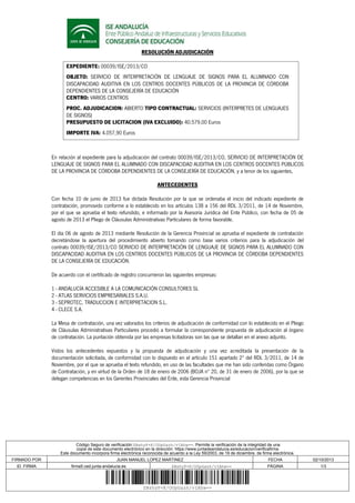RESOLUCIÓN ADJUDICACIÓN
EXPEDIENTE: 00039/ISE/2013/CO
OBJETO: SERVICIO DE INTERPRETACIÓN DE LENGUAJE DE SIGNOS PARA EL ALUMNADO CON
DISCAPACIDAD AUDITIVA EN LOS CENTROS DOCENTES PÚBLICOS DE LA PROVINCIA DE CÓRDOBA
DEPENDIENTES DE LA CONSEJERÍA DE EDUCACIÓN
CENTRO: VARIOS CENTROS
PROC. ADJUDICACION: ABIERTO TIPO CONTRACTUAL: SERVICIOS (INTERPRETES DE LENGUAJES
DE SIGNOS)
PRESUPUESTO DE LICITACION (IVA EXCLUIDO): 40.579,00 Euros
IMPORTE IVA: 4.057,90 Euros
En relación al expediente para la adjudicación del contrato 00039/ISE/2013/CO, SERVICIO DE INTERPRETACIÓN DE
LENGUAJE DE SIGNOS PARA EL ALUMNADO CON DISCAPACIDAD AUDITIVA EN LOS CENTROS DOCENTES PÚBLICOS
DE LA PROVINCIA DE CÓRDOBA DEPENDIENTES DE LA CONSEJERÍA DE EDUCACIÓN, y a tenor de los siguientes,
ANTECEDENTES
Con fecha 10 de junio de 2013 fue dictada Resolución por la que se ordenaba el inicio del indicado expediente de
contratación, promovido conforme a lo establecido en los artículos 138 a 156 del RDL 3/2011, de 14 de Noviembre,
por el que se aprueba el texto refundido, e informado por la Asesoría Jurídica del Ente Público, con fecha de 05 de
agosto de 2013 el Pliego de Cláusulas Administrativas Particulares de forma favorable.
El día 06 de agosto de 2013 mediante Resolución de la Gerencia Provincial se aprueba el expediente de contratación
decretándose la apertura del procedimiento abierto tomando como base varios criterios para la adjudicación del
contrato 00039/ISE/2013/CO SERVICIO DE INTERPRETACIÓN DE LENGUAJE DE SIGNOS PARA EL ALUMNADO CON
DISCAPACIDAD AUDITIVA EN LOS CENTROS DOCENTES PÚBLICOS DE LA PROVINCIA DE CÓRDOBA DEPENDIENTES
DE LA CONSEJERÍA DE EDUCACIÓN.
De acuerdo con el certificado de registro concurrieron las siguientes empresas:
1 - ANDALUCÍA ACCESIBLE A LA COMUNICACIÓN CONSULTORES SL
2 - ATLAS SERVICIOS EMPRESARIALES S.A.U.
3 - SEPROTEC, TRADUCCION E INTERPRETACION S.L.
4 - CLECE S.A.
La Mesa de contratación, una vez valorados los criterios de adjudicación de conformidad con lo establecido en el Pliego
de Cláusulas Administrativas Particulares procedió a formular la correspondiente propuesta de adjudicación al órgano
de contratación. La puntación obtenida por las empresas licitadoras son las que se detallan en el anexo adjunto.
Vistos los antecedentes expuestos y la propuesta de adjudicación y una vez acreditada la presentación de la
documentación solicitada, de conformidad con lo dispuesto en el artículo 151 apartado 2º del RDL 3/2011, de 14 de
Noviembre, por el que se aprueba el texto refundido, en uso de las facultades que me han sido conferidas como Órgano
de Contratación, y en virtud de la Orden de 18 de enero de 2006 (BOJA nº 20, de 31 de enero de 2006), por la que se
delegan competencias en los Gerentes Provinciales del Ente, esta Gerencia Provincial
Código Seguro de verificación:ZBshyP+K/OUpGazh/vIAhw==. Permite la verificación de la integridad de una
copia de este documento electrónico en la dirección: https://www.juntadeandalucia.es/educacion/verificafirma
Este documento incorpora firma electrónica reconocida de acuerdo a la Ley 59/2003, de 19 de diciembre, de firma electrónica.
FIRMADO POR JUAN MANUEL LOPEZ MARTINEZ FECHA 02/10/2013
ID. FIRMA firma5.ced.junta-andalucia.es ZBshyP+K/OUpGazh/vIAhw== PÁGINA 1/3
ZBshyP+K/OUpGazh/vIAhw==
 