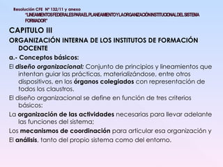 CAPITULO III ORGANIZACIÓN INTERNA DE LOS INSTITUTOS DE FORMACIÓN DOCENTE a.- Conceptos básicos: El  diseño organizacional:  Conjunto de principios y lineamientos que intentan guiar las prácticas, materializándose, entre otros dispositivos, en los  órganos colegiados  con representación de todos los claustros. El diseño organizacional se define en función de tres criterios básicos:  La  organización de las actividades  necesarias para llevar adelante las funciones del sistema; Los  mecanismos de coordinación  para articular esa organización y  El  análisis , tanto del propio sistema como del entorno. 