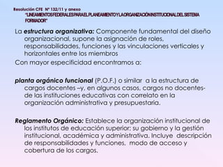 La  estructura organizativa:  Componente fundamental del diseño organizacional, supone la asignación de roles, responsabilidades, funciones y las vinculaciones verticales y horizontales entre los miembros Con mayor especificidad encontramos a: planta orgánico funcional  (P.O.F.) o similar  a la estructura de cargos docentes –y, en algunos casos, cargos no docentes- de las instituciones educativas con correlato en la organización administrativa y presupuestaria. Reglamento Orgánico:   Establece la organización institucional de los institutos de educación superior; su gobierno y la gestión institucional, académica y administrativa. Incluye  descripción de responsabilidades y funciones,  modo de acceso y cobertura de los cargos. 