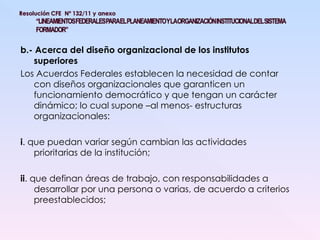 b.- Acerca del diseño organizacional de los institutos superiores Los Acuerdos Federales establecen la necesidad de contar con diseños organizacionales que garanticen un funcionamiento democrático y que tengan un carácter dinámico; lo cual supone –al menos- estructuras organizacionales: i . que puedan variar según cambian las actividades prioritarias de la institución; ii . que definan áreas de trabajo, con responsabilidades a desarrollar por una persona o varias, de acuerdo a criterios preestablecidos; 