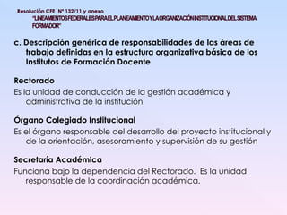 c. Descripción genérica de responsabilidades de las áreas de trabajo definidas en la estructura organizativa básica de los Institutos de Formación Docente Rectorado Es la unidad de conducción de la gestión académica y administrativa de la institución Órgano Colegiado Institucional Es el órgano responsable del desarrollo del proyecto institucional y de la orientación, asesoramiento y supervisión de su gestión Secretaría Académica Funciona bajo la dependencia del Rectorado.  Es la unidad responsable de la coordinación académica. 