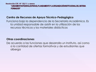 Centro de Recursos de Apoyo Técnico-Pedagógico Funciona bajo la dependencia de la Secretaría Académica. Es la unidad responsable de asistir en la utilización de los recursos técnicos y los materiales didácticos Otras coordinaciones De acuerdo a las funciones que desarrolla un Instituto, así como a la cantidad de ofertas formativas y de estudiantes que alberga 