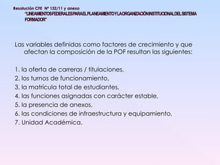 Las variables definidas como factores de crecimiento y que afectan la composición de la POF resultan las siguientes: 1. la oferta de carreras / titulaciones, 2. los turnos de funcionamiento, 3. la matrícula total de estudiantes, 4. las funciones asignadas con carácter estable, 5. la presencia de anexos, 6. las condiciones de infraestructura y equipamiento, 7. Unidad Académica. 