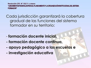 Cada jurisdicción garantizará la cobertura gradual de las funciones del sistema formador en su territorio:  -  formación docente inicial,  - formación docente continua,  - apoyo pedagógico a las escuelas e  - investigación educativa 