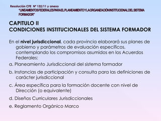 CAPITULO II CONDICIONES INSTITUCIONALES DEL SISTEMA FORMADOR En el  nivel jurisdiccional , cada provincia elaborará sus planes de gobierno y parámetros de evaluación específicos, contemplando los compromisos asumidos en los Acuerdos Federales: a. Planeamiento Jurisdiccional del sistema formador b. Instancias de participación y consulta para las definiciones de carácter jurisdiccional c. Área específica para la formación docente con nivel de Dirección (o equivalente) d. Diseños Curriculares Jurisdiccionales e. Reglamento Orgánico Marco 