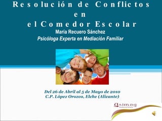 Resolución de Conflictos en  el Comedor Escolar María Recuero Sánchez Psicóloga Experta en Mediación Familiar Del 26 de Abril al 5 de Mayo de 2010 C.P. López Orozco, Elche (Alicante) 
