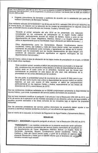 Hoja 3 de la Resolución CRA 692 de 2014 "Por la cual se presenta el proyecto de Resolución "Parla cual se modifica la
Resolución CRA 493 de 2010", y se da cumplimiento a lo previsto por el artículo 1 del Decreto 5051 de 2009, que modifica el
Decreto 2696 de 2004".
• Hogares comunitarios de bienestar y sustitutos de acuerdo con lo establecido por parte del
Instituto Colombiano de Bienestar Familiar;
Que mediante radicado 20141020003611 de 28 de julio de 2014, radicado CRA 2014-321-003276-2 de
la misma fecha, en relación con la reducción de los niveles de precipitaciones en algunas zonas del
país, ellDEAM informó al señor Ministro de Vivienda, Ciudad y Territorio, que:
"Durante el primer semestre del año 2014 se ha presentado una reducción
considerable en los volúmenes de precipitación en la región Caribe (déficit
maderada), particularmente durante los meses de febrero, marzo y junio en los
departamentos de Cesar, Magdalena, Atlántico, Bolívar y La Guajira, siendo este
último el departamento que ha manifestado mayor afectación por déficit de lluvias (...)
Otros departamentos como los Santanderes, Boyacá, Cundinamarca (sector
occidental), Tolima, Eje Cafetero y Valle del Cauca (sector norte), han oscilado con
volúmenes de precipitación entre normales y ligeramente por debajo de lo normal,
situación que ha ocasionado que las fuentes abastecedoras de agua tengan una
condición de reducción altamente significativa en algunos municipios de los
departamentos mencionados."
Que así mismo, sobre el área de afectación de los bajos niveles de precipitación en el país, el IDEAM
en el citado oficio manifestó:
"Esta condición actual, sumada al déficit (de precipitaciones) acumulado a lo largo del
año, condiciona hoy una situación crítica debido a la falta de disponibilidad de recurso
hídrico tanto en el suelo como en la atmósfera, haciendo que las lluvias que
normalmente se presentan en esta época del año sean más deficitarias de lo
promediado en las zonas afectadas por tal condición.
De otra parte, la probabilidad actual de ocurrencia de un evento El Niño para lo que
resta del año, haría mucho más crítica la disponibilidad de recurso hídrico en dichas
regiones, ya que une evento El Niño acentúa el déficit de precipitaciones
particularmente en las regiones Caribe y Andina; especialmente en los meses de
diciembre de 2014 y enero-febrero de 2015";
Que las condiciones climáticas señaladas por el IDEAM comprometen seriamente la disponibilidad de
recurso hídrico, y por ende, la prestación del servicio público domiciliario de acueducto;
Que se hace necesario modificar el parágrafo 3 del artículo 3 de la Resolución CRA 493 de 2010, con
el fin de excluir de la aplicación de las medidas asociadas al uso eficiente y ahorro del agua potable, a
aquellos usuarios asociados a las áreas comunes de los inmuebles bajo el régimen de propiedad
horizontal;
Que las personas prestadoras del servicio público domiciliario de acueducto deben ayudar a sus
usuarios a identificar medidas tendientes al ahorro y el uso eficiente del agua potable;
Que en mérito de lo expuesto, la Comisión de Regulación de Agua Potable y Saneamiento Básico;
RESUELVE:
ARTICULO 1. ADICIONAR el siguiente parágrafo al artículo 1 de la Resolución CRA 493 de 2010:
"PARÁGRAFO 1. Las medidas contenidas en la presente resolución serán aplicadas
por todas las personas prestadoras del servicio público domiciliario de acueducto en
los departamentos de: Cesar, Magdalena, Atlántico, Bolívar, La Guajira, Norte de
Santander, Santander, Boyacá, Cundinamarca (sector occidental), Tolima, E
Cafetero y Valle del Cauca (sector norte), a partir de la entrada en vigencia d l
presente Resolución y hasta que el IDEAM informe que el fenómeno de variabi ti
climática iniciado haya cesado".
3
 