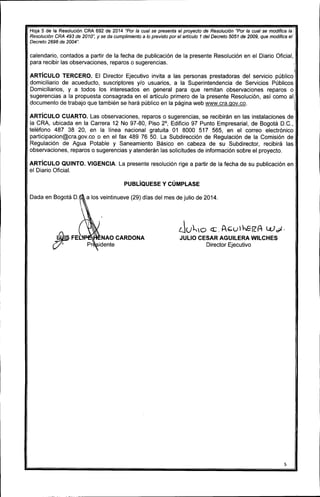 Hoja 5 de la Resolución CRA 692 de 2014 "Por la cual se presenta el proyecto de Resolución "Por la cual se modifica la
Resolución CRA 493 de 2010", Y se da cumplimiento a lo previsto por el arlículo 1 del Decreto 5051 de 2009, que modifica el
Decreto 2696 de 2004".
calendario, contados a partir de la fecha de publicación de la presente Resolución en el Diario Oficial,
para recibir las observaciones, reparos o sugerencias.
I
ARTíCULO TERCERO. El Director Ejecutivo invita a las personas prestadoras del servicio público
domiciliario de acueducto, suscriptores y/o usuarios, a la Superintendencia de Servicios Públicos
Domiciliarios, y a todos los interesados en general para que remitan observaciones reparos o
sugerencias a la propuesta consagrada en el artículo primero de la presente Resolución, así como al
documento de trabajo que también se hará público en la página web www.cra.gov.co.
ARTíCULO CUARTO. Las observaciones, reparos o sugerencias, se recibirán en las instalaciones de
la CRA, ubicada en la Carrera 12 No 97-80, Piso 2°, Edificio 97 Punto Empresarial, de Bogotá D.C.,
teléfono 487 38 20, en la línea nacional gratuita 01 8000 517 565, en el correo electrónico
participacion@cra.gov.co o en el fax 489 76 50. La Subdirección de Regulación de la Comisión de
Regulación de Agua Potable y Saneamiento Básico en cabeza de su Subdirector, recibirá las
observaciones, reparos o sugerencias y atenderán las solicitudes de información sobre el proyecto.
ARTíCULO QUINTO. VIGENCIA. La presente resolución rige a partir de la fecha de su publicación en
el Diario Oficial.
PUBlíQUESE y CÚMPLASE
Dada en Bogotá D. a los veintinueve (29) días del mes de julio de 2014.
~FEl:
{7' Pr
NAO CARDONA
idente
Ju~O <I:. AbU~ilA- W~.
JULIO CESAR AGUllERA WllCHES
Director Ejecutivo
5
 