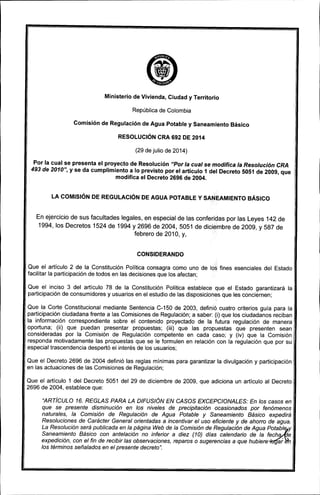 Ministerio de Vivienda, Ciudad y Territorio
República de Colombia
Comisión de Regulación de Agua Potable y Saneamiento Básico
RESOLUCiÓN CRA 692 DE 2014
(29 de julio de 2014)
Por la cual se presenta el proyecto de Resolución "Por la cual se modifica la Resolución eRA
493 de 2010", y se da cumplimiento a lo previsto por el artículo 1 del Decreto 5051 de 2009, que
modifica el Decreto 2696 de 2004.
LA COMISiÓN DE REGULACiÓN DE AGUA POTABLE Y SANEAMIENTO BÁSICO
En ejercicio de sus facultades legales, en especial de las conferidas por las Leyes 142 de
1994, los Decretos 1524 de 1994 y 2696 de 2004,5051 de diciembre de 2009, y 587 de
febrero de 2010, y,
CONSIDERANDO
¡
Que el artículo 2 de la Constitución Política consagra como uno de
facilitar la participación de todos en las decisiones que los afectan;
fines esenciales del Estado
Que el inciso 3 del articulo 78 de la Constitución Política establece que el Estado garantizará la
participación de consumidores y usuarios en el estudio de las disposiciones que les conciernen;
Que la Corte Constitucional mediante Sentencia C-150 de 2003, definió cuatro criterios guía para la
participación ciudadana frente a las Comisiones de Regulación; a saber: (i) que los ciudadanos reciban
la información correspondiente sobre el contenido proyectado de la futura regulación de manera
oportuna; (ii) que puedan presentar propuestas; (iii) que las propuestas que presenten sean
consideradas por la Comisión de Regulación competente en cada caso; y (iv) que la Comisión
responda motivadamente las propuestas que se le formulen en relación con la regulación que por su
especial trascendencia despertó el interés de los usuarios;
Que el Decreto 2696 de 2004 definió las reglas mínimas para garantizar la divulgación y participación
en las actuaciones de las Comisiones de Regulación;
Que el artículo 1 del Decreto 5051 del 29 de diciembre de 2009, que adiciona un artículo al Decreto
2696 de 2004, establece que:
"ARTíCULO 16. REGLAS PARA LA DIFUSIÓN EN CASOS EXCEPCIONALES: En los casos en
que se presente disminución en los niveles de precipitación ocasionados por fenómenos
naturales, la Comisión de Regulación de Agua Potable y Saneamiento Básico expedirá
Resoluciones de Carácter General orientadas a incentivar el uso eficiente y de ahorro de agua.
La Resolución será publicada en la página Web de la Comisión de Regulación de Agua p~otabley
Saneamiento Básico con antelación no inferior a diez (10) días calendario de la fech .. e
expedición, con el fin de recibir las observaciones, reparos o sugerencias a que hubiere. ar
los términos señalados en el presente decreto".
 