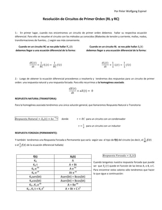 Por Peter Wolfgang Espinel
Resolución de Circuitos de Primer Orden (RL y RC)
1.- En primer lugar, cuando nos encontramos un circuito de primer orden debemos hallar su respectiva ecuación
diferencial. Para ello se resuelve el circuito con los métodos ya conocidos (Blakesley de tensión y corriente, mallas, nodos,
transformaciones de fuentes,…) según sea más conveniente.
Cuando en un circuito RC se nos pide hallar
debemos llegar a una ecuación diferencial de la forma:
Cuando en un circuito RL se nos pide hallar
debemos llegar a una ecuación diferencial de la forma:
2.- Luego de obtener la ecuación diferencial procedemos a resolverla y tendremos dos respuestas para un circuito de primer
orden: una respuesta natural y una respuesta forzada. Para ello recurrimos a la homogénea asociada:
RESPUESTA NATURAL (TRANSITORIA):
Para la homogénea asociada tendremos una única solución general, que llamaremos Respuesta Natural o Transitoria:
⁄
donde para un circuito con un condensador
para un circuito con un inductor
RESPUESTA FORZADA (PERMANENTE):
Y también tendremos una Respuesta Forzada o Permanente que varía según sea el tipo de f(t) del circuito (es decir, el
o el de la ecuación diferencial hallada)
Cuando tengamos nuestra respuesta forzada que puede
ser que quede en función de las letras A, o B, o C.
Para encontrar estos valores sólo tendremos que hacer
lo que sigue a continuación:
f(t) Xf(t)
K0 A
K0 t A + Bt
K0 e-bt
A e-bt
K0 e-at
At e-at
K0sen(bt) Asen(bt) + Bcos(bt)
K0cos(bt) Asen(bt) + Bcos(bt)
K0 + K1 e-bt
A + Be-bt
K0 + K1 t + K2 t2
A + Bt + C t2
 