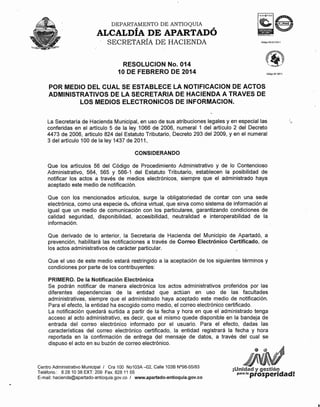 DEPARTAMENTO

DE ANTIOQUIA

#

#

ALCALDIA DE APARTADO
SECRETARÍA

DE HACIENDA

RESOLUCION No. 014
10 DE FEBRERO DE 2014

Código; <iP !iSH,

POR MEDIO DEL CUAL SE ESTABLECE LA NOTIFICACION DE ACTOS
ADMINISTRATIVOS DE LA SECRETARIA DE HACIENDA A TRAVES DE
LOS MEDIOS ELECTRONICOS DE INFORMACION.
La Secretaría de Hacienda Municipal, en uso de sus atribuciones legales yen especial las
conferidas en el artículo 5 de la ley 1066 de 2006, numeral 1 del artículo 2 del Decreto
4473 de 2006, articulo 824 del Estatuto Tributario, Decreto 293 del 2009, yen el numeral
3 del artículo 100 de la ley 1437 de 2011,
CONSIDERANDO
Que los artículos 56 del Código de Procedimiento Administrativo y de lo Contencioso
Administrativo, 564, 565 Y 566-1 del Estatuto Tributario, establecen la posibilidad de
notificar los actos a través de medios electrónicos, siempre que el administrado haya
aceptado este medio de notificación.
Que con los mencionados artículos, surge la obligatoriedad de contar con una sede
electrónica, como una especie db oficina virtual, que sirva como sistema de información al
igual que un medio de comunicación con los particulares, garantizando condiciones de
calidad seguridad, disponibilidad, accesibilidad, neutralidad e interoperabilidad de la
información.
Que derivado de lo anterior, la Secretaria de Hacienda del Municipio de Apartadó, a
prevención, habilitará las notificaciones a través de Correo Electrónico Certificado, de
los actos administrativos de carácter particular.
Que el uso de este medio estará restringido a la aceptación de los siguientes términos y
condiciones por parte de los contribuyentes:
PRIMERO. De la Notificación Electrónica
Se podrán notificar de manera electrónica los actos administrativos proferidos por las
diferentes dependencias de la entidad que actúan en uso de las facultades
administrativas, siempre que el administrado haya aceptado este medio de notificación.
Para el efecto, la entidad ha escogido como medio, el correo electrónico certificado.
La notificación quedará surtida a partir de la fecha y hora en que el administrado tenga
acceso al acto administrativo, es decir, que el mismo quede disponible en la bandeja de
entrada del correo electrónico informado por el usuario. Para el efecto, dadas las
características del correo electrónico certificado, la entidad registrará la fecha y hora
reportada en la confirmación de entrega del mensaje de datos, a través del cual se
dispuso el acto en su buzón de correo electrónico.

Centro Administrativo Municipal I Cra 100 No103A -02, Calle 1038 N°98-55/83
Teléfono.: 8281038
EXT: 209 Fax. 82811 55
E-mail: hacienda@apartado-antioquia.gov.co
/ www.apartado-antioquia.gov.co

¡Unidad y gestijón
para la

prosperidad!

 
