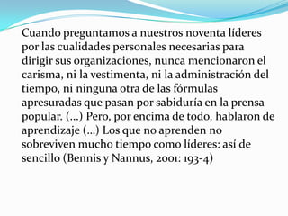 	Cuando preguntamos a nuestros noventa líderes por las cualidades personales necesarias para dirigir sus organizaciones, nunca mencionaron el carisma, ni la vestimenta, ni la administración del tiempo, ni ninguna otra de las fórmulas apresuradas que pasan por sabiduría en la prensa popular. (...) Pero, por encima de todo, hablaron de aprendizaje (…) Los que no aprenden no sobreviven mucho tiempo como líderes: así de sencillo (Bennis y Nannus, 2001: 193-4)