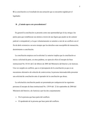 2
f) La conciliación es el resultado de una actuación que se encuentra reglada por el
legislador.
B. ¿Cuándo opera este procedimiento?
En general la conciliación se presenta como una oportunidad que la ley otorga a las
partes para que restablezcan sus ánimos a través de una figura que puede ser de carácter
judicial o extrajudicial y a la que voluntariamente se someten a raíz de un conflicto con el
fin de darle existencia a un acto siempre que los derechos sean susceptible de transacción,
desistimiento o conciliación.
La conciliación empieza con la solicitud. Lo anterior implica que la conciliación se
inicia a solicitud de parte, en otras palabras, no opera de oficio (Concepto de línea
institucional No. 01161 del 2 de febrero de 2005 del Ministerio del Interior y de Justicia).
Una vez surgido un conflicto, que es el presupuesto de la conciliación ya que es un
mecanismo alternativo de solución de controversias, la persona interesada debe presentar
una solicitud de conciliación ante el operador de la conciliación que desee.
La solicitud de conciliación puede ser presentada por cualquiera de las siguientes
personas (Concepto de línea institucional No. 12919 del 22 de septiembre de 2004 del
Ministerio del Interior y de Justicia) o por las dos conjuntamente:
 Por la persona que hace parte del conflicto.
 El apoderado de la persona que hace parte del conflicto.
 