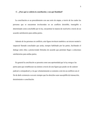 3
C. ¿Para qué se solicita la conciliación y con qué finalidad?
La conciliación es un procedimiento con una serie de etapas, a través de las cuales las
personas que se encuentran involucradas en un conflicto desistible, transigible o
determinado como conciliable por la ley, encuentran la manera de resolverlo a través de un
acuerdo satisfactorio para ambas partes.
Además de las personas en conflicto, esta figura involucra también a un tercero neutral e
imparcial llamado conciliador que actúa, siempre habilitado por las partes, facilitando el
dialogo entre ellas y promoviendo fórmulas de acuerdo que permitan llegar a soluciones
satisfactorias para ambas partes.
En general la conciliación se presenta como una oportunidad que la ley otorga a las
partes para que restablezcan sus ánimos a través de una figura que puede ser de carácter
judicial o extrajudicial y a la que voluntariamente se someten a raíz de un conflicto con el
fin de darle existencia a un acto siempre que los derechos sean susceptible de transacción,
desistimiento o conciliación.
 