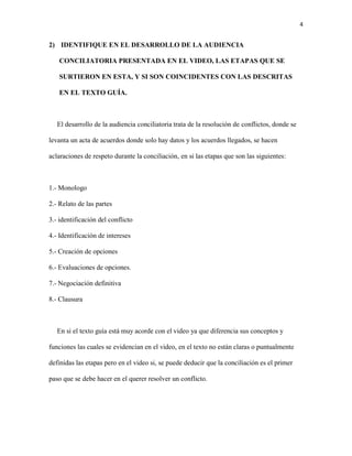 4
2) IDENTIFIQUE EN EL DESARROLLO DE LA AUDIENCIA
CONCILIATORIA PRESENTADA EN EL VIDEO, LAS ETAPAS QUE SE
SURTIERON EN ESTA, Y SI SON COINCIDENTES CON LAS DESCRITAS
EN EL TEXTO GUÍA.
El desarrollo de la audiencia conciliatoria trata de la resolución de conflictos, donde se
levanta un acta de acuerdos donde solo hay datos y los acuerdos llegados, se hacen
aclaraciones de respeto durante la conciliación, en si las etapas que son las siguientes:
1.- Monologo
2.- Relato de las partes
3.- identificación del conflicto
4.- Identificación de intereses
5.- Creación de opciones
6.- Evaluaciones de opciones.
7.- Negociación definitiva
8.- Clausura
En si el texto guía está muy acorde con el video ya que diferencia sus conceptos y
funciones las cuales se evidencian en el video, en el texto no están claras o puntualmente
definidas las etapas pero en el video si, se puede deducir que la conciliación es el primer
paso que se debe hacer en el querer resolver un conflicto.
 