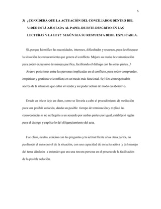 5
3) ¿CONSIDERA QUE LA ACTUACIÓN DEL CONCILIADOR DENTRO DEL
VIDEO ESTÁ AJUSTADA AL PAPEL DE ESTE DESCRITO EN LAS
LECTURAS Y LA LEY? SEGÚN SEA SU RESPUESTA DEBE. EXPLICARLA.
Sí, porque Identifico las necesidades, intereses, dificultades y recursos, para desbloquear
la situación de enroscamiento que genera el conflicto. Mejoro su modo de comunicación
para poder expresarse de manera pacífica, facilitando el diálogo con las otras partes. ƒ
Acerco posiciones entre las personas implicadas en el conflicto, para poder comprender,
empatizar y gestionar el conflicto en un modo más funcional. Se Hizo corresponsable
acerca de la situación que están viviendo y así poder actuar de modo colaborativo.
Desde un inicio dejo en claro, como se llevaría a cabo el procedimiento de mediación
para una posible solución, dando un posible tiempo de terminación y explico las
consecuencias si no se llegaba a un acuerdo por ambas partes por igual, estableció reglas
para el dialogo y explico lo del diligenciamiento del acta.
Fue claro, neutro, conciso con las preguntas y la actitud frente a las otras partes, no
perdiendo el autocontrol de la situación, con una capacidad de escucha activa y del manejo
del tema dándoles a entender que era una tercera persona en el proceso de la facilitación
de la posible solución.
 