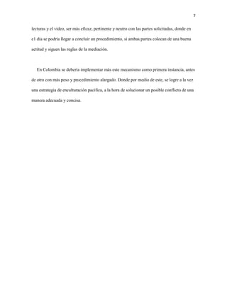 7
lecturas y el video, ser más eficaz, pertinente y neutro con las partes solicitadas, donde en
e1 día se podría llegar a concluir un procedimiento, si ambas partes colocan de una buena
actitud y siguen las reglas de la mediación.
En Colombia se debería implementar más este mecanismo como primera instancia, antes
de otro con más peso y procedimiento alargado. Donde por medio de este, se logre a la vez
una estrategia de enculturación pacífica, a la hora de solucionar un posible conflicto de una
manera adecuada y concisa.
 