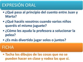 EXPRESIÓN ORAL
• ¿Qué pasa al principio del cuento entre Juan y
Marta?
• ¿Qué hacéis vosotros cuando varios niños
queréis el mismo juguete?
• ¿Cómo les ayuda la profesora a solucionar la
pelea?
• ¿Es más divertido jugar solos o juntos?
FICHA
• Tacha los dibujos de las cosas que no se
pueden hacer en clase y rodea las que sí.
 