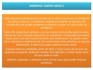 DINÁMICA: CUENTO HASTA 5
Cada alumno/a permanecerá sentado en su silla y crearemos un ambiente
de calma y silencio. La dinámica consiste en enseñar un ejercicio de
respiración que puede ayudarles a relajarse y entrar en calma ante un
problema.
Cada niño estará bien sentado y con las manos hacia arriba sobre la mesa,
cierran los ojos y prestan atención a su respiración. El educador/a contará
hasta cinco y los alumnos/as tomarán aire lentamente. Se cuenta hasta
cinco mientras se retiene el aire. Se cuenta hasta cinco mientras se expulsa
lentamente. El ejercicio puede repetirse varias veces.
Cuando estamos enfadados antes de decir o hacer cosas de las que nos
podamos arrepentir podemos recodar este ejercicio o contar hasta cinco
sin que nadie lo note.
Objetivo: aprender a calmarse como primer paso para poder resolver
conflictos.
 
