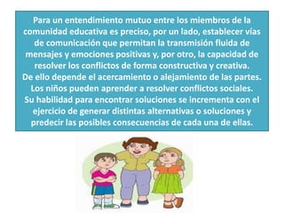 Para un entendimiento mutuo entre los miembros de la
comunidad educativa es preciso, por un lado, establecer vías
de comunicación que permitan la transmisión fluida de
mensajes y emociones positivas y, por otro, la capacidad de
resolver los conflictos de forma constructiva y creativa.
De ello depende el acercamiento o alejamiento de las partes.
Los niños pueden aprender a resolver conflictos sociales.
Su habilidad para encontrar soluciones se incrementa con el
ejercicio de generar distintas alternativas o soluciones y
predecir las posibles consecuencias de cada una de ellas.
 