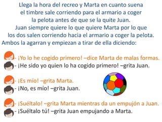 Llega la hora del recreo y Marta en cuanto suena
el timbre sale corriendo para el armario a coger
la pelota antes de que se la quite Juan.
Juan siempre quiere lo que quiere Marta por lo que
los dos salen corriendo hacia el armario a coger la pelota.
Ambos la agarran y empiezan a tirar de ella diciendo:
- ¡Yo lo he cogido primero! –dice Marta de malas formas.
- ¡He sido yo quien lo ha cogido primero! –grita Juan.
- ¡Es mío! –grita Marta.
- ¡No, es mío! –grita Juan.
- ¡Suéltalo! –grita Marta mientras da un empujón a Juan.
- ¡Suéltalo tú! –grita Juan empujando a Marta.
 