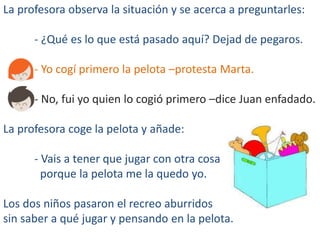 La profesora observa la situación y se acerca a preguntarles:
- ¿Qué es lo que está pasado aquí? Dejad de pegaros.
- Yo cogí primero la pelota –protesta Marta.
- No, fui yo quien lo cogió primero –dice Juan enfadado.
La profesora coge la pelota y añade:
- Vais a tener que jugar con otra cosa
porque la pelota me la quedo yo.
Los dos niños pasaron el recreo aburridos
sin saber a qué jugar y pensando en la pelota.
 