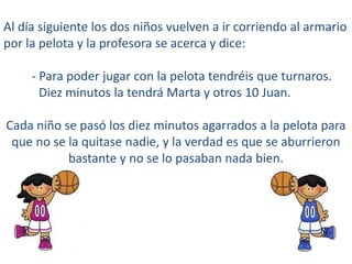 Al día siguiente los dos niños vuelven a ir corriendo al armario
por la pelota y la profesora se acerca y dice:
- Para poder jugar con la pelota tendréis que turnaros.
Diez minutos la tendrá Marta y otros 10 Juan.
Cada niño se pasó los diez minutos agarrados a la pelota para
que no se la quitase nadie, y la verdad es que se aburrieron
bastante y no se lo pasaban nada bien.
 