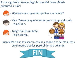 Al día siguiente cuando llegó la hora del recreo Marta
preguntó a Juan:
- ¿Quieres que juguemos juntos a la pelota?
- Vale. Tenemos que intentar que no toque el suelo
–dice Juan.
- Luego dando un bote
–dice Marta.
Juan y Marta se lo pasaron genial jugando a la pelota juntos
en el recreo y se les pasó el tiempo volando.
FIN
 