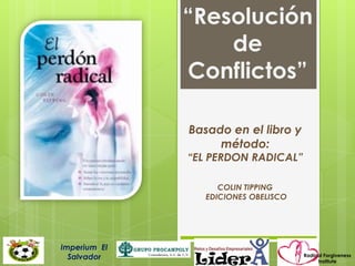 “Resolución
                  de
              Conflictos”

              Basado en el libro y
                   método:
              “EL PERDON RADICAL”

                    COLIN TIPPING
                 EDICIONES OBELISCO




Imperium El
  Salvador                            Radical Forgiveness
                                           Institute
 