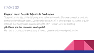 CASO 02
Llega un nuevo Gerente Adjunto de Producción:
“ La productora ejecutiva del programa trabaja al miedo. Ella cree que gritando todo
el mundo le va hacer caso. ¿Qué se cree esa &%$#?. Y ahora llegas tú. Dime: a quién
le tengo que hacer caso, quién es mi jefe, ah?” Hernan, Jefe de Casting.
¿Quiénes son las personas en disputa?
Hernan, la productora ejecutiva y el nuevo gerente adjunto de producción
 